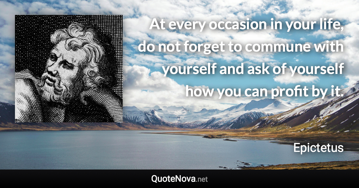 At every occasion in your life, do not forget to commune with yourself and ask of yourself how you can profit by it. - Epictetus quote