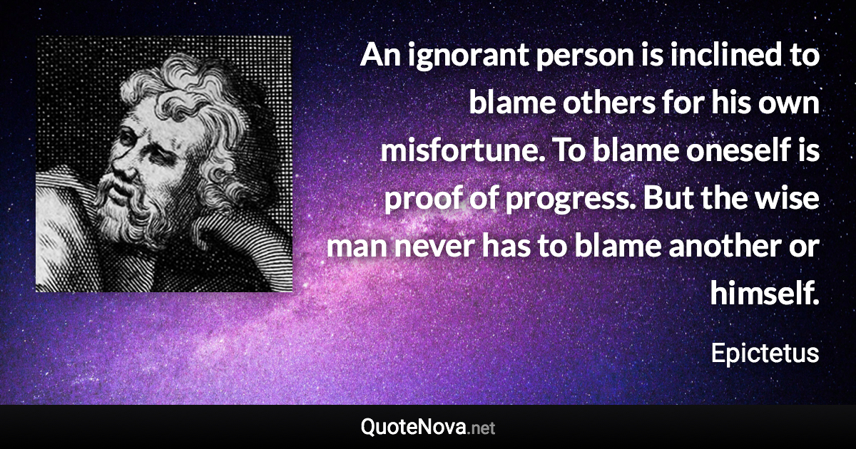 An ignorant person is inclined to blame others for his own misfortune. To blame oneself is proof of progress. But the wise man never has to blame another or himself. - Epictetus quote