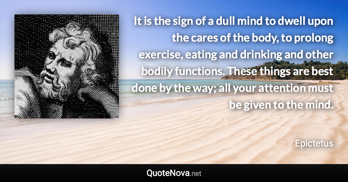 It is the sign of a dull mind to dwell upon the cares of the body, to prolong exercise, eating and drinking and other bodily functions. These things are best done by the way; all your attention must be given to the mind. - Epictetus quote