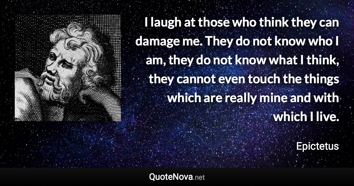 I laugh at those who think they can damage me. They do not know who I am, they do not know what I think, they cannot even touch the things which are really mine and with which I live. - Epictetus quote