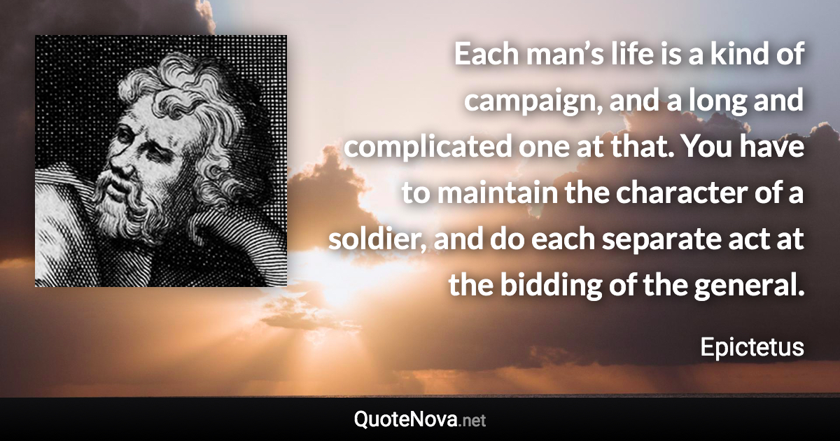 Each man’s life is a kind of campaign, and a long and complicated one at that. You have to maintain the character of a soldier, and do each separate act at the bidding of the general. - Epictetus quote