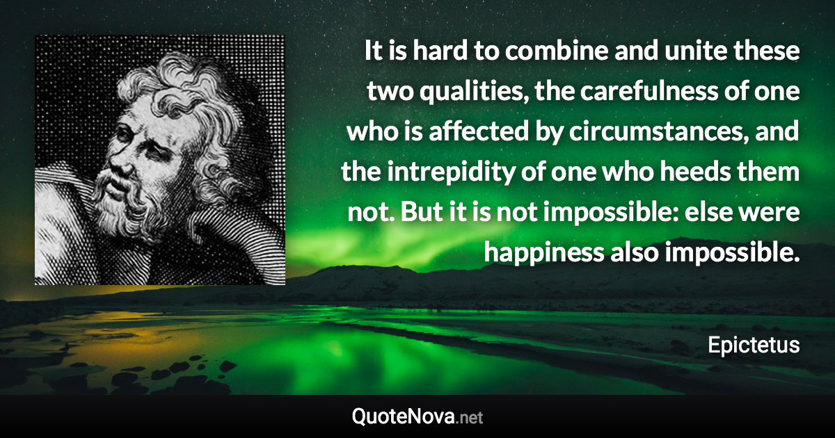 It is hard to combine and unite these two qualities, the carefulness of one who is affected by circumstances, and the intrepidity of one who heeds them not. But it is not impossible: else were happiness also impossible. - Epictetus quote