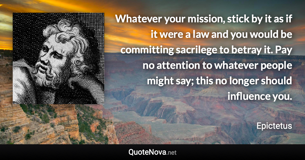 Whatever your mission, stick by it as if it were a law and you would be committing sacrilege to betray it. Pay no attention to whatever people might say; this no longer should influence you. - Epictetus quote