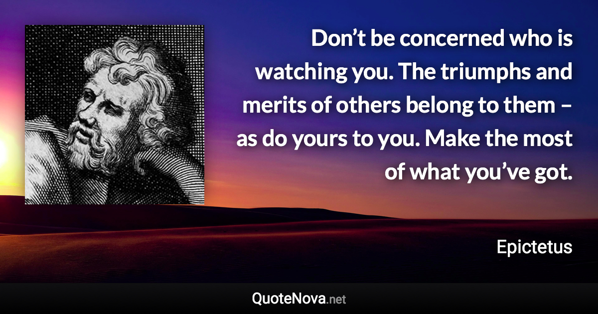 Don’t be concerned who is watching you. The triumphs and merits of others belong to them – as do yours to you. Make the most of what you’ve got. - Epictetus quote