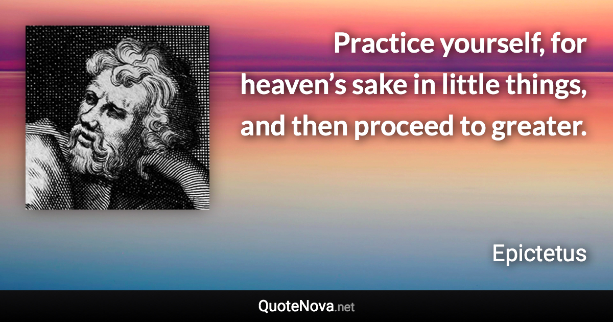 Practice yourself, for heaven’s sake in little things, and then proceed to greater. - Epictetus quote