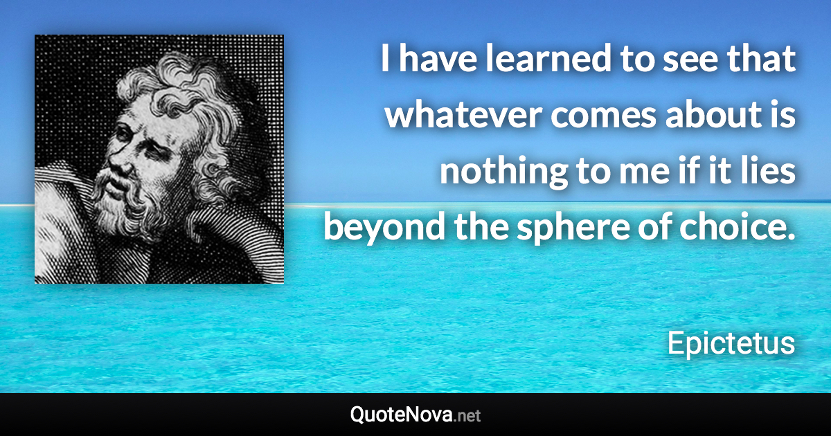 I have learned to see that whatever comes about is nothing to me if it lies beyond the sphere of choice. - Epictetus quote