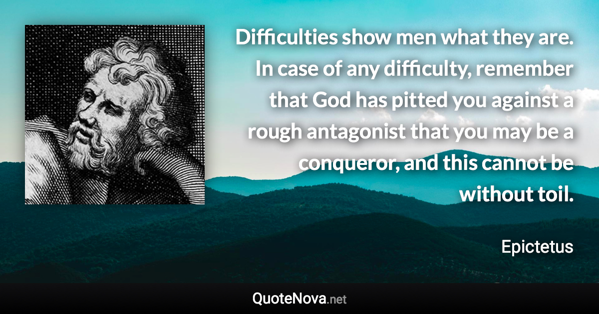 Difficulties show men what they are. In case of any difficulty, remember that God has pitted you against a rough antagonist that you may be a conqueror, and this cannot be without toil. - Epictetus quote