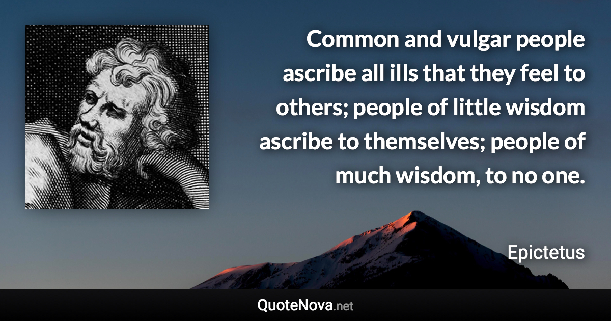 Common and vulgar people ascribe all ills that they feel to others; people of little wisdom ascribe to themselves; people of much wisdom, to no one. - Epictetus quote