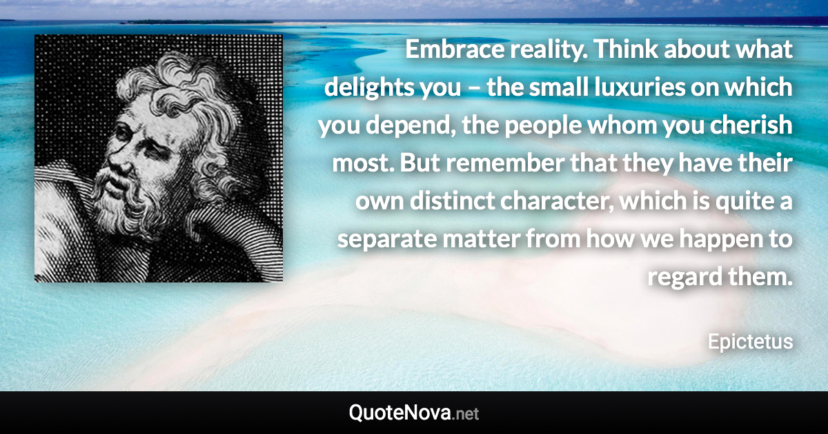 Embrace reality. Think about what delights you – the small luxuries on which you depend, the people whom you cherish most. But remember that they have their own distinct character, which is quite a separate matter from how we happen to regard them. - Epictetus quote