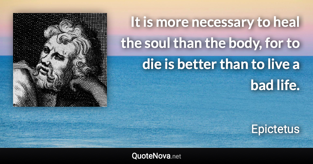 It is more necessary to heal the soul than the body, for to die is better than to live a bad life. - Epictetus quote