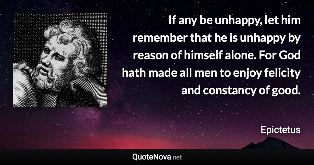 If any be unhappy, let him remember that he is unhappy by reason of himself alone. For God hath made all men to enjoy felicity and constancy of good. - Epictetus quote