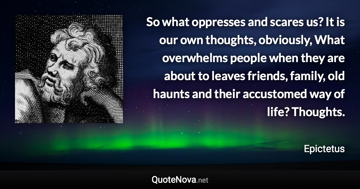 So what oppresses and scares us? It is our own thoughts, obviously, What overwhelms people when they are about to leaves friends, family, old haunts and their accustomed way of life? Thoughts. - Epictetus quote