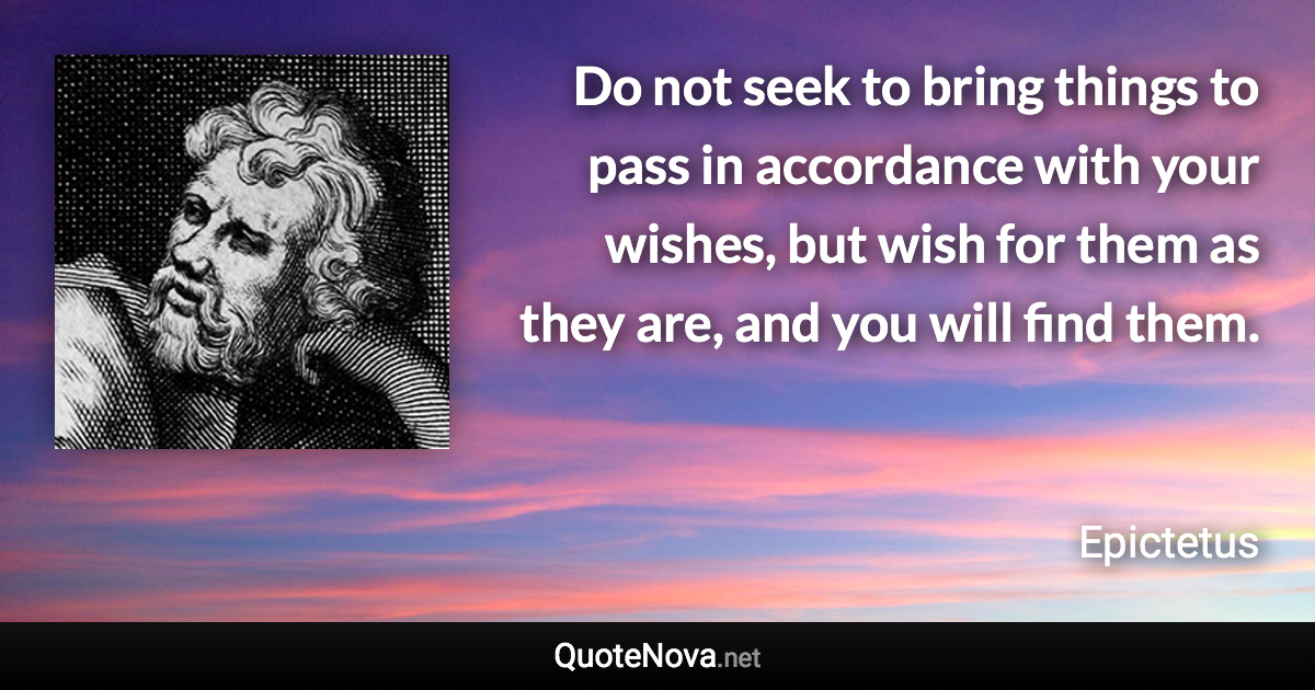 Do not seek to bring things to pass in accordance with your wishes, but wish for them as they are, and you will find them. - Epictetus quote