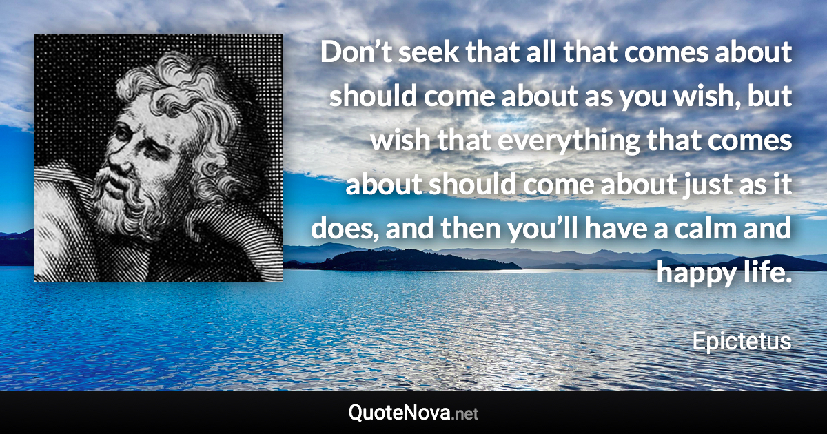 Don’t seek that all that comes about should come about as you wish, but wish that everything that comes about should come about just as it does, and then you’ll have a calm and happy life. - Epictetus quote