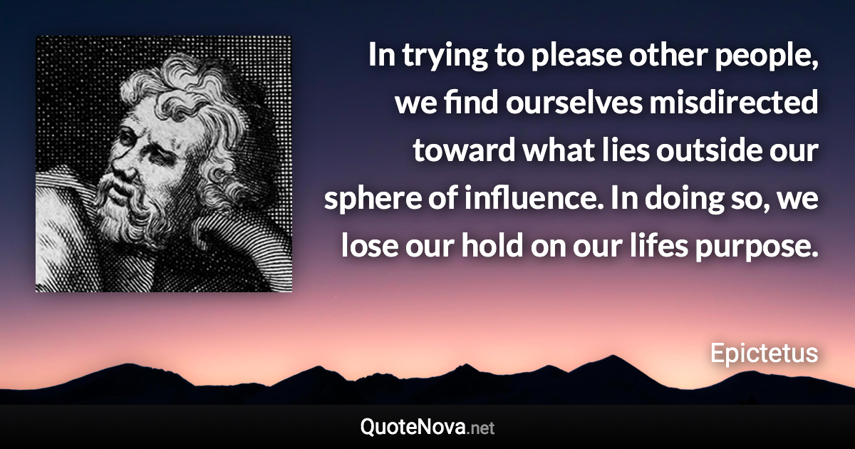 In trying to please other people, we find ourselves misdirected toward what lies outside our sphere of influence. In doing so, we lose our hold on our lifes purpose. - Epictetus quote