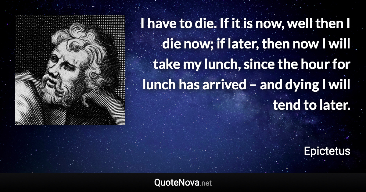 I have to die. If it is now, well then I die now; if later, then now I will take my lunch, since the hour for lunch has arrived – and dying I will tend to later. - Epictetus quote