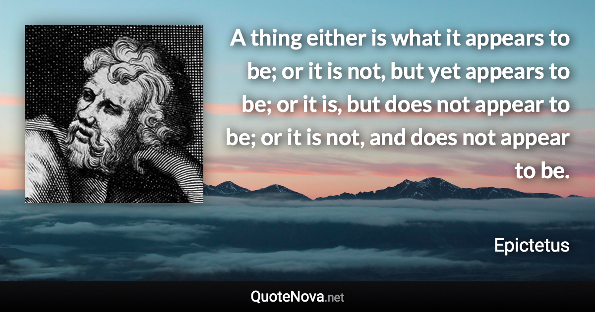 A thing either is what it appears to be; or it is not, but yet appears to be; or it is, but does not appear to be; or it is not, and does not appear to be. - Epictetus quote