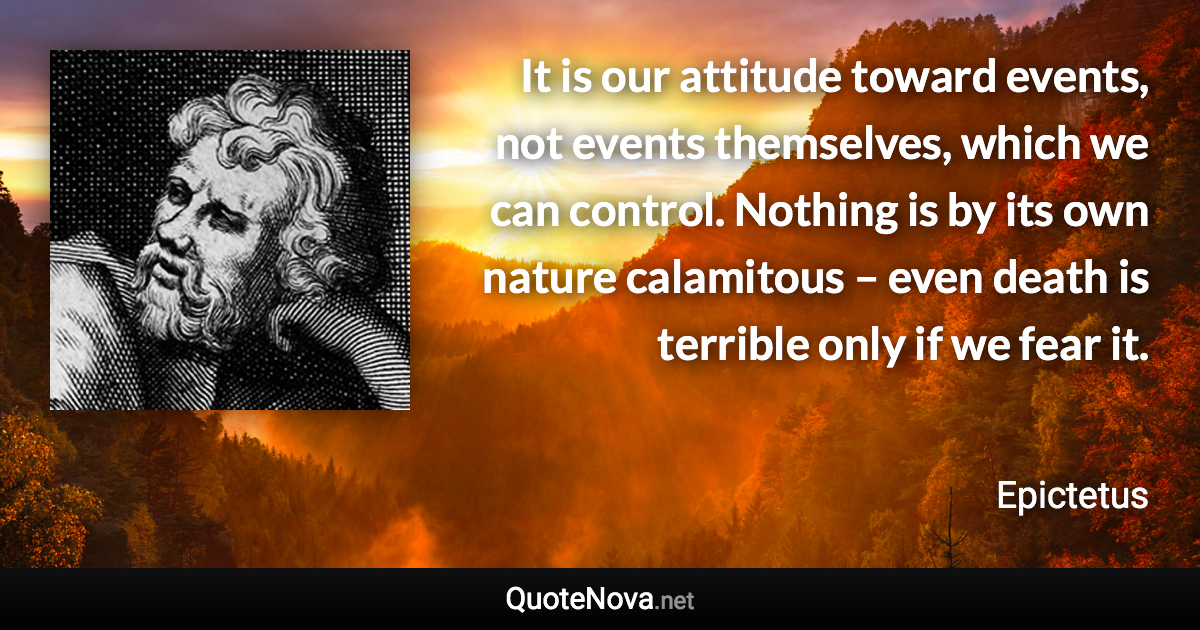 It is our attitude toward events, not events themselves, which we can control. Nothing is by its own nature calamitous – even death is terrible only if we fear it. - Epictetus quote