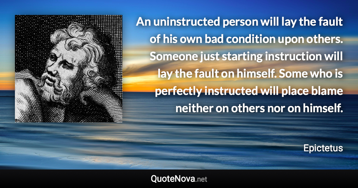 An uninstructed person will lay the fault of his own bad condition upon others. Someone just starting instruction will lay the fault on himself. Some who is perfectly instructed will place blame neither on others nor on himself. - Epictetus quote