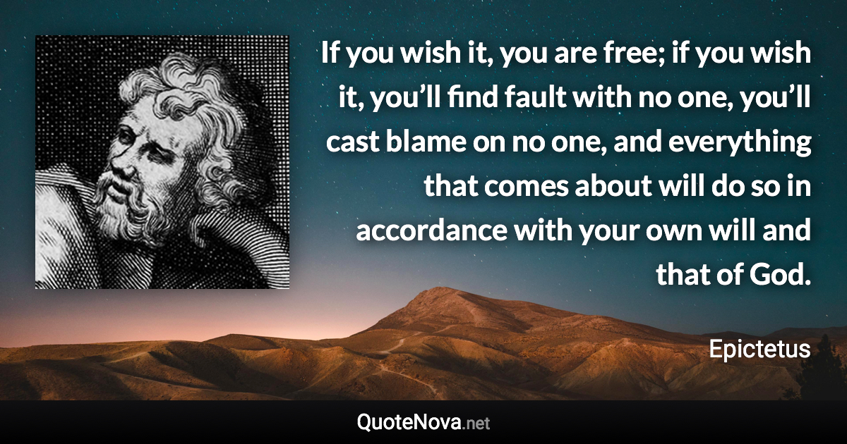 If you wish it, you are free; if you wish it, you’ll find fault with no one, you’ll cast blame on no one, and everything that comes about will do so in accordance with your own will and that of God. - Epictetus quote