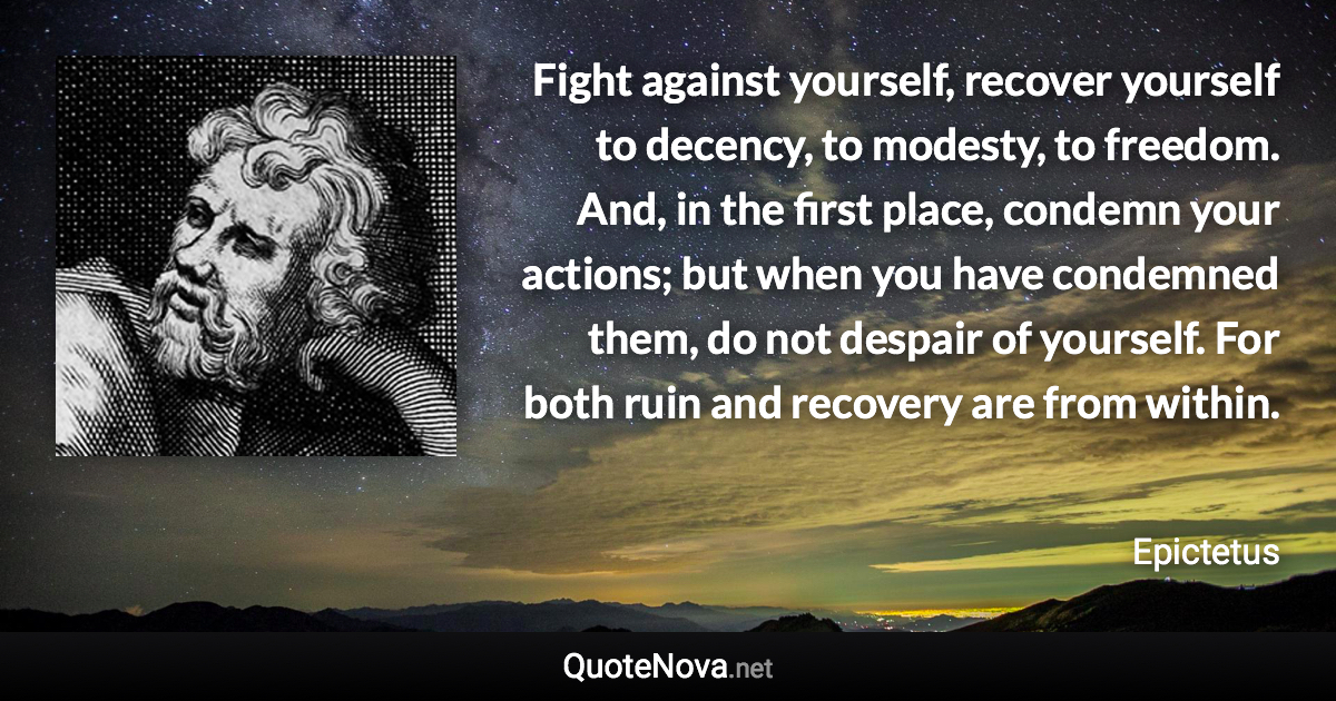 Fight against yourself, recover yourself to decency, to modesty, to freedom. And, in the first place, condemn your actions; but when you have condemned them, do not despair of yourself. For both ruin and recovery are from within. - Epictetus quote