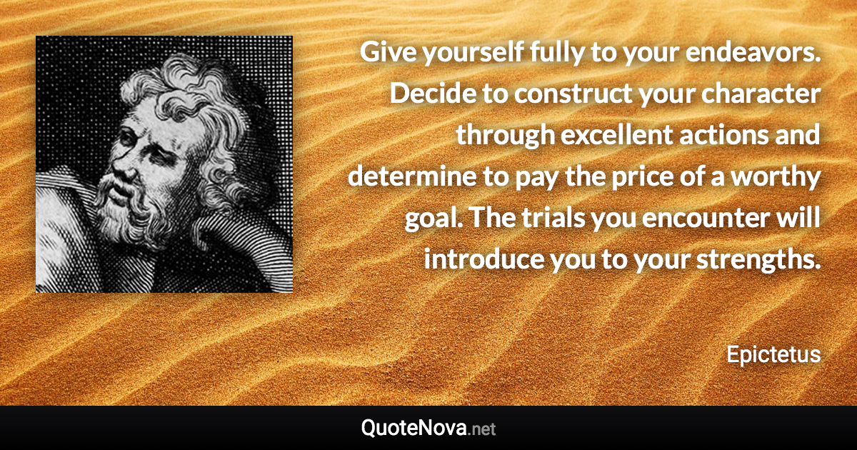 Give yourself fully to your endeavors. Decide to construct your character through excellent actions and determine to pay the price of a worthy goal. The trials you encounter will introduce you to your strengths. - Epictetus quote