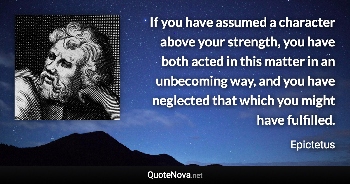 If you have assumed a character above your strength, you have both acted in this matter in an unbecoming way, and you have neglected that which you might have fulfilled. - Epictetus quote