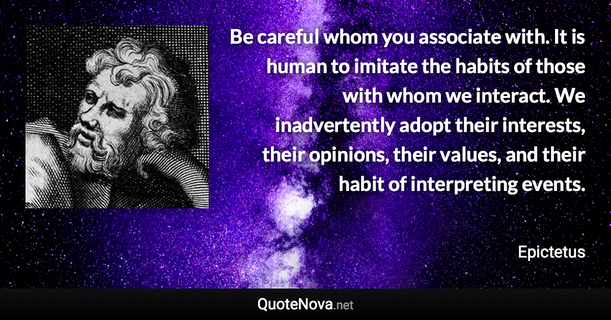 Be careful whom you associate with. It is human to imitate the habits of those with whom we interact. We inadvertently adopt their interests, their opinions, their values, and their habit of interpreting events. - Epictetus quote