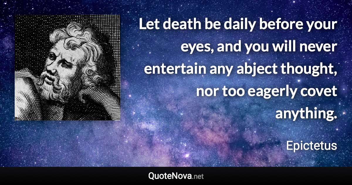 Let death be daily before your eyes, and you will never entertain any abject thought, nor too eagerly covet anything. - Epictetus quote