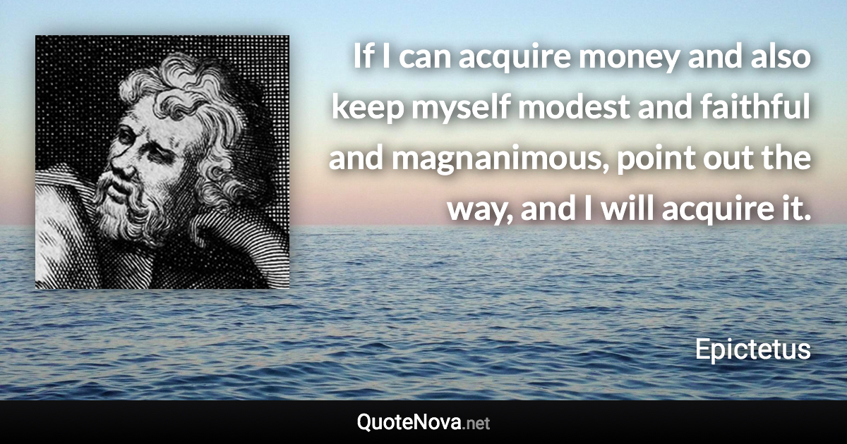 If I can acquire money and also keep myself modest and faithful and magnanimous, point out the way, and I will acquire it. - Epictetus quote