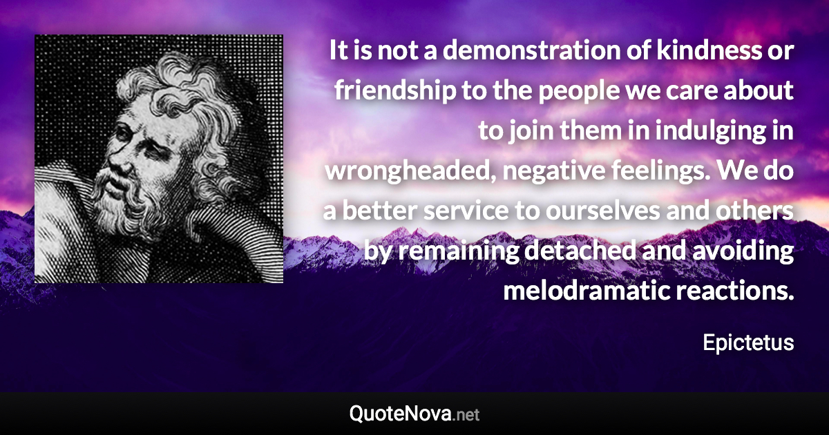 It is not a demonstration of kindness or friendship to the people we care about to join them in indulging in wrongheaded, negative feelings. We do a better service to ourselves and others by remaining detached and avoiding melodramatic reactions. - Epictetus quote