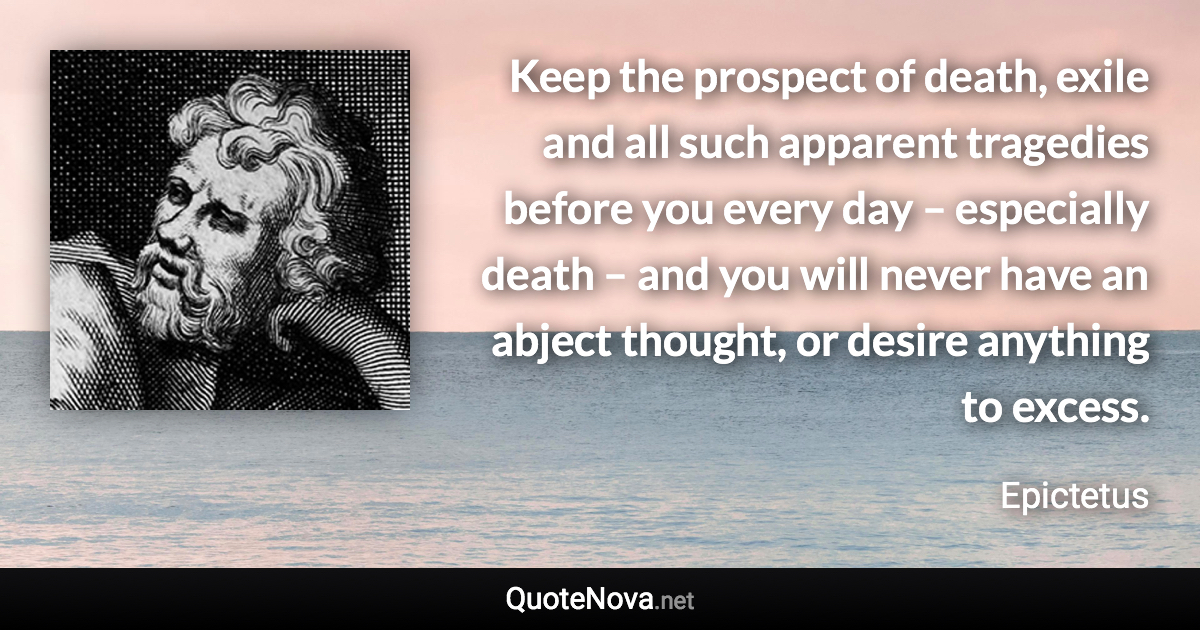 Keep the prospect of death, exile and all such apparent tragedies before you every day – especially death – and you will never have an abject thought, or desire anything to excess. - Epictetus quote