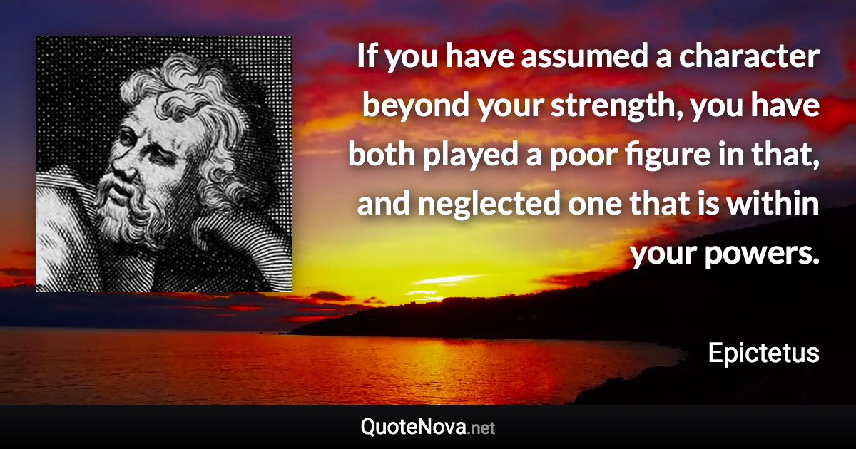 If you have assumed a character beyond your strength, you have both played a poor figure in that, and neglected one that is within your powers. - Epictetus quote