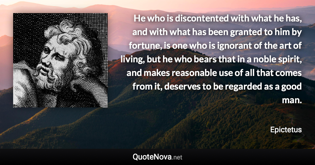 He who is discontented with what he has, and with what has been granted to him by fortune, is one who is ignorant of the art of living, but he who bears that in a noble spirit, and makes reasonable use of all that comes from it, deserves to be regarded as a good man. - Epictetus quote