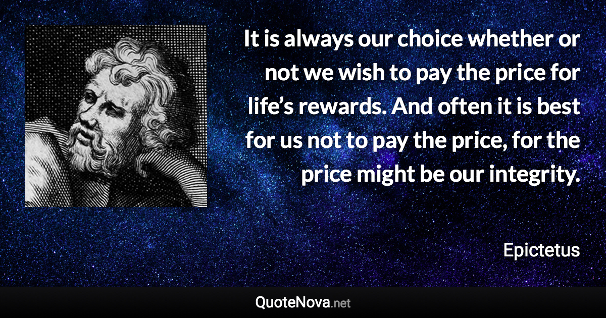 It is always our choice whether or not we wish to pay the price for life’s rewards. And often it is best for us not to pay the price, for the price might be our integrity. - Epictetus quote