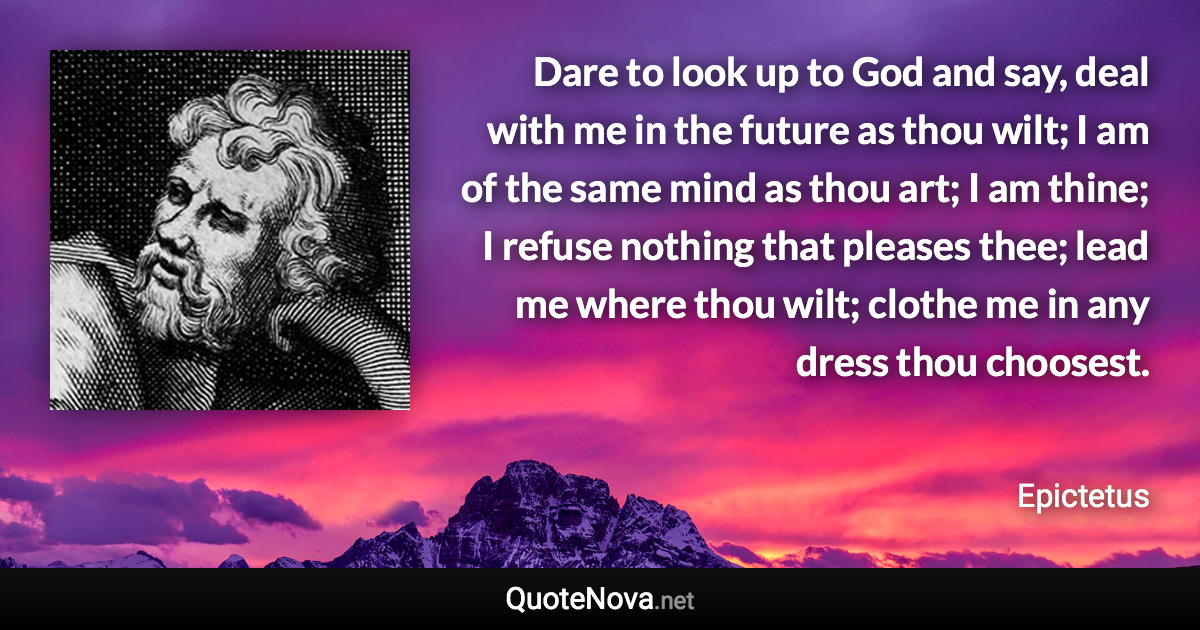 Dare to look up to God and say, deal with me in the future as thou wilt; I am of the same mind as thou art; I am thine; I refuse nothing that pleases thee; lead me where thou wilt; clothe me in any dress thou choosest. - Epictetus quote