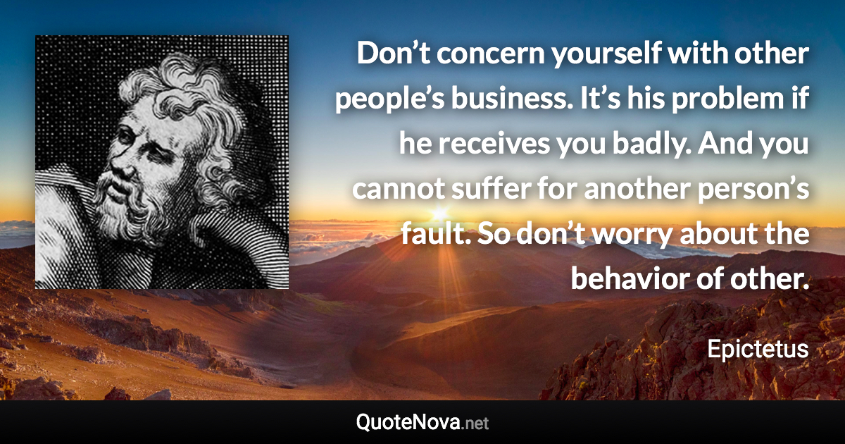 Don’t concern yourself with other people’s business. It’s his problem if he receives you badly. And you cannot suffer for another person’s fault. So don’t worry about the behavior of other. - Epictetus quote