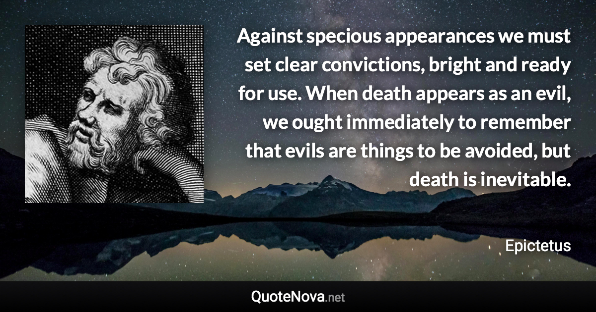 Against specious appearances we must set clear convictions, bright and ready for use. When death appears as an evil, we ought immediately to remember that evils are things to be avoided, but death is inevitable. - Epictetus quote