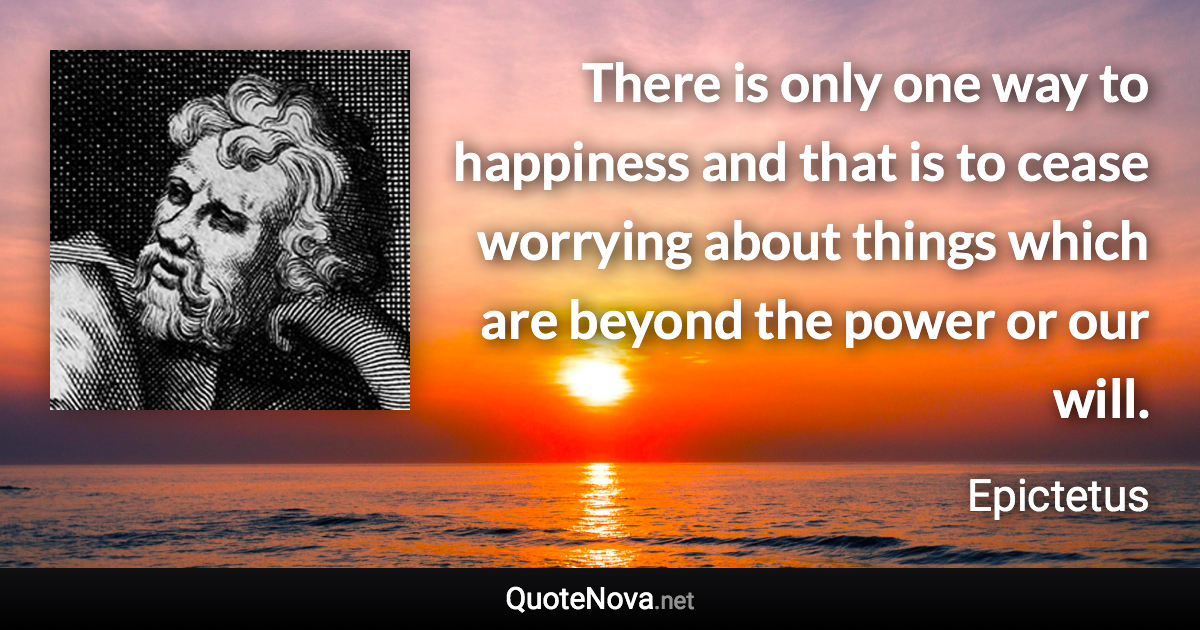 There is only one way to happiness and that is to cease worrying about things which are beyond the power or our will. - Epictetus quote