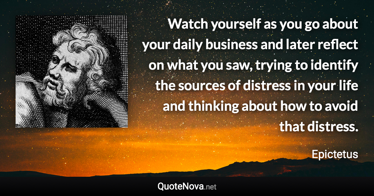 Watch yourself as you go about your daily business and later reflect on what you saw, trying to identify the sources of distress in your life and thinking about how to avoid that distress. - Epictetus quote