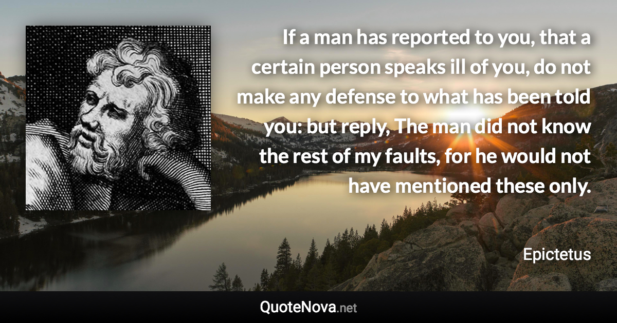 If a man has reported to you, that a certain person speaks ill of you, do not make any defense to what has been told you: but reply, The man did not know the rest of my faults, for he would not have mentioned these only. - Epictetus quote