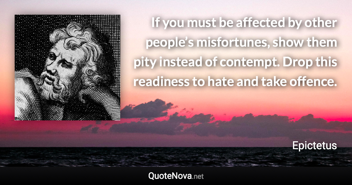 If you must be affected by other people’s misfortunes, show them pity instead of contempt. Drop this readiness to hate and take offence. - Epictetus quote