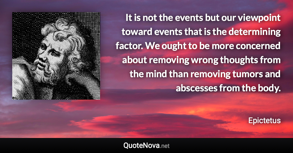 It is not the events but our viewpoint toward events that is the determining factor. We ought to be more concerned about removing wrong thoughts from the mind than removing tumors and abscesses from the body. - Epictetus quote