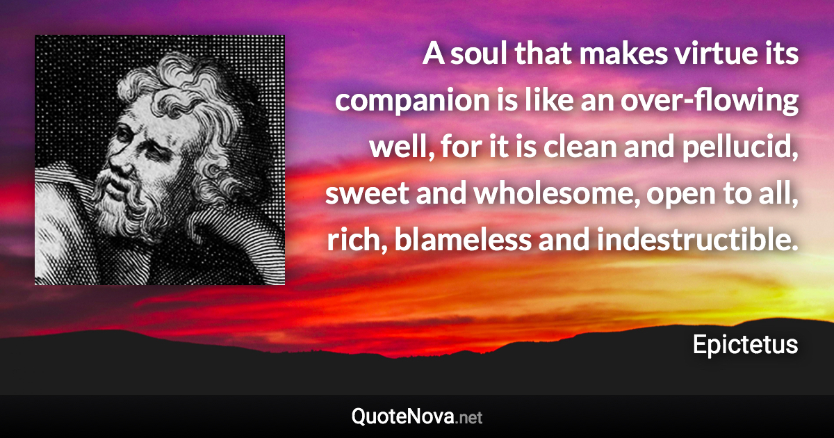 A soul that makes virtue its companion is like an over-flowing well, for it is clean and pellucid, sweet and wholesome, open to all, rich, blameless and indestructible. - Epictetus quote