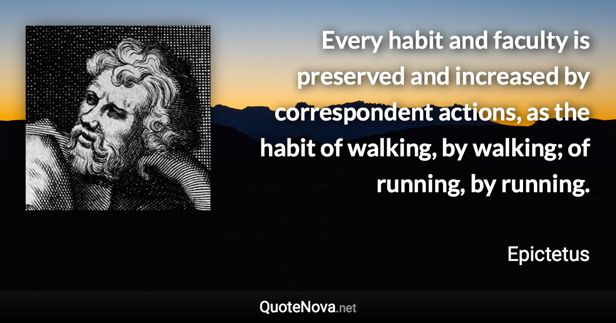 Every habit and faculty is preserved and increased by correspondent actions, as the habit of walking, by walking; of running, by running. - Epictetus quote