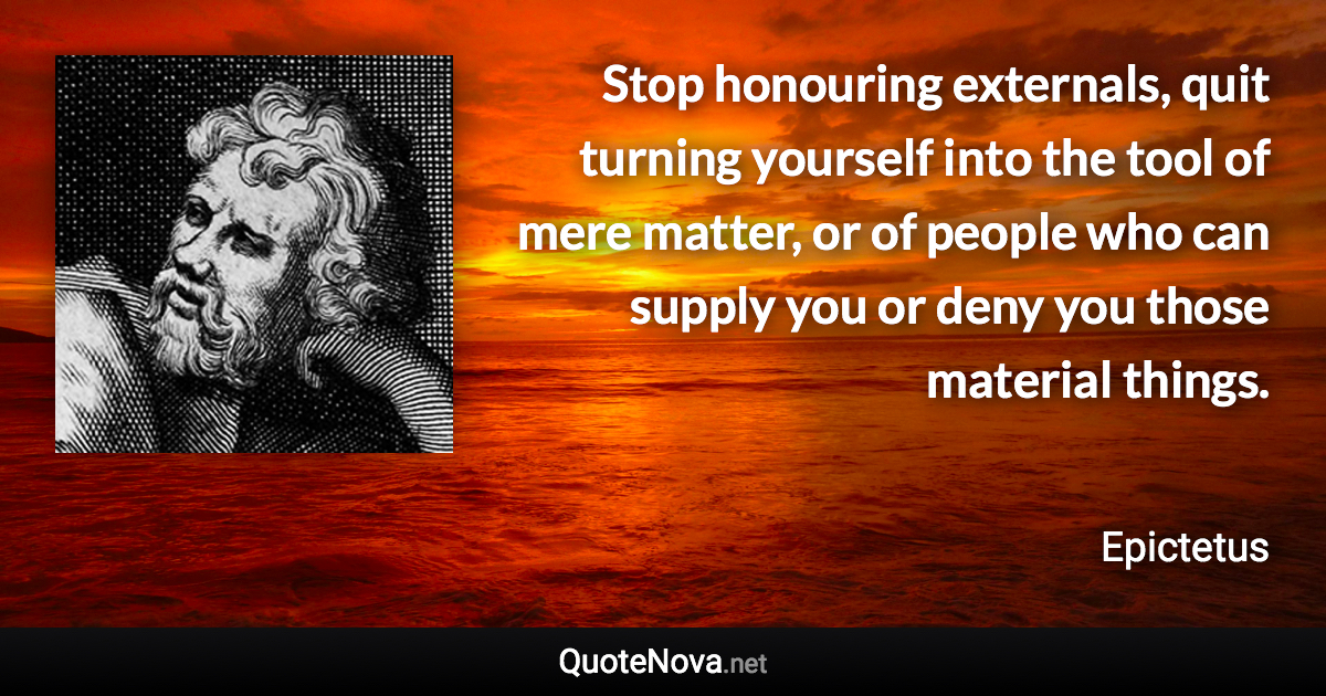 Stop honouring externals, quit turning yourself into the tool of mere matter, or of people who can supply you or deny you those material things. - Epictetus quote