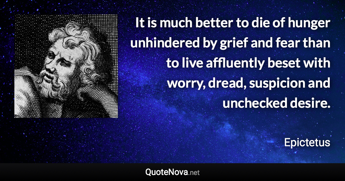 It is much better to die of hunger unhindered by grief and fear than to live affluently beset with worry, dread, suspicion and unchecked desire. - Epictetus quote