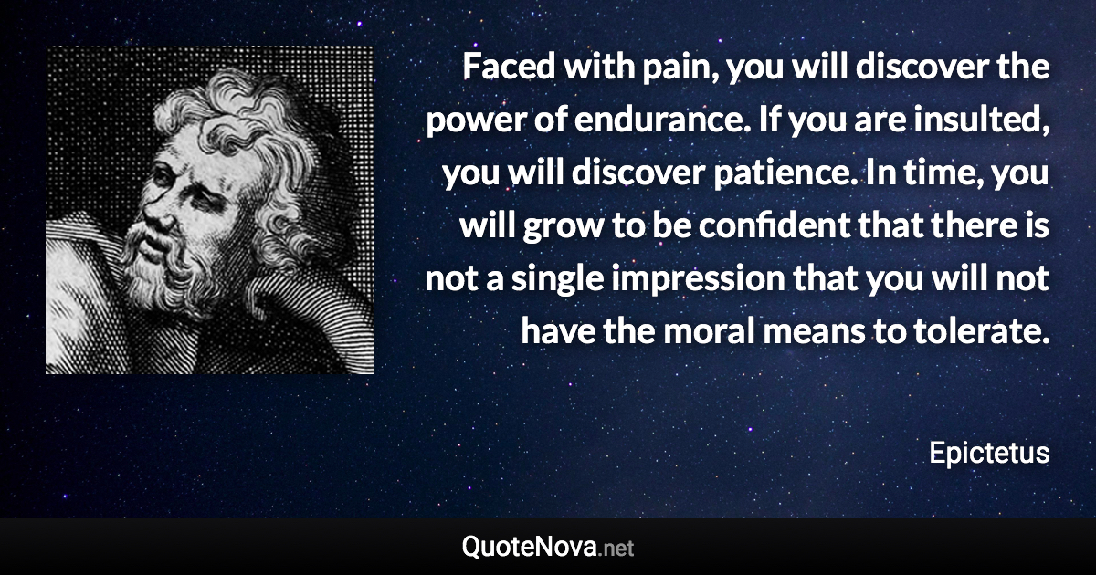 Faced with pain, you will discover the power of endurance. If you are insulted, you will discover patience. In time, you will grow to be confident that there is not a single impression that you will not have the moral means to tolerate. - Epictetus quote