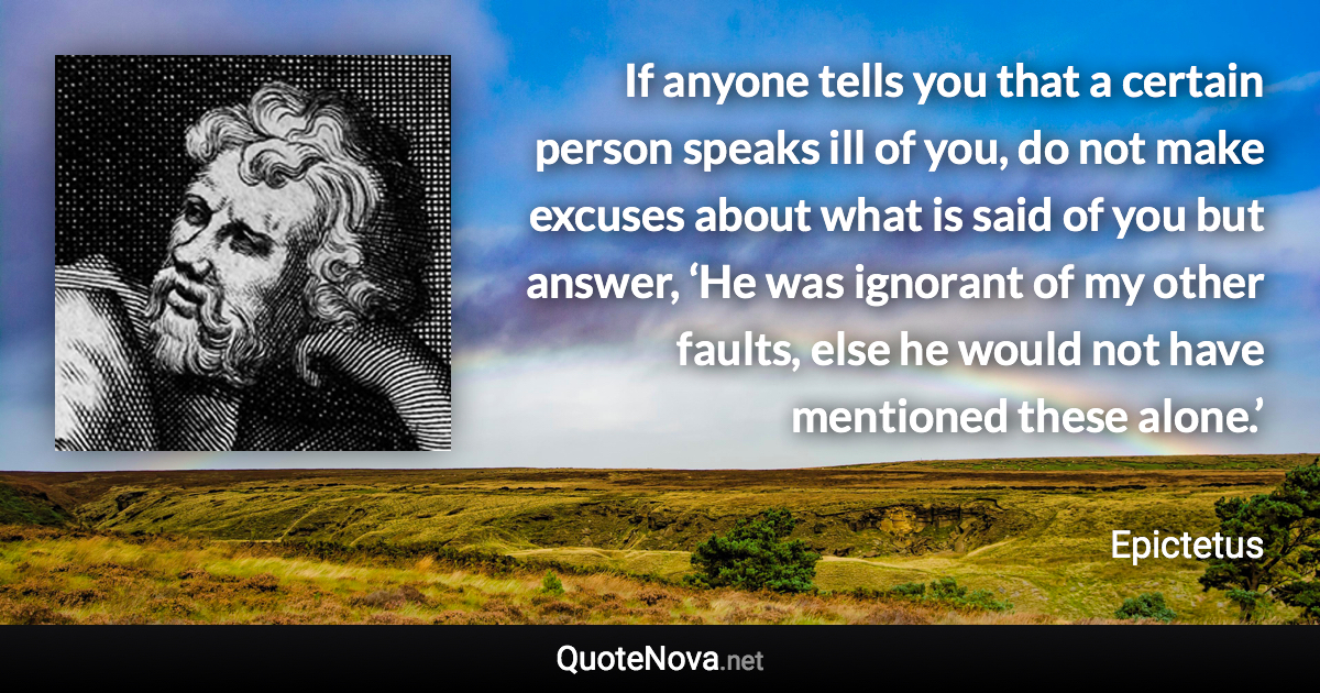 If anyone tells you that a certain person speaks ill of you, do not make excuses about what is said of you but answer, ‘He was ignorant of my other faults, else he would not have mentioned these alone.’ - Epictetus quote