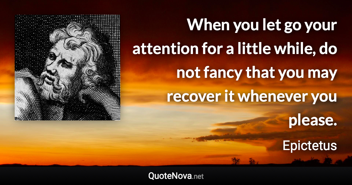 When you let go your attention for a little while, do not fancy that you may recover it whenever you please. - Epictetus quote